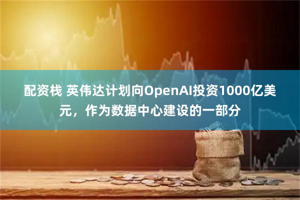 配资栈 英伟达计划向OpenAI投资1000亿美元，作为数据中心建设的一部分