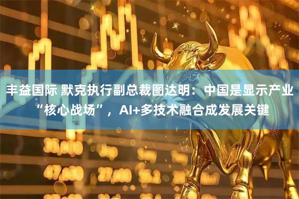 丰益国际 默克执行副总裁图达明：中国是显示产业 “核心战场”，AI+多技术融合成发展关键