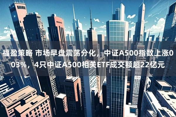 福盈策略 市场早盘震荡分化，中证A500指数上涨003%，4只中证A500相关ETF成交额超22亿元