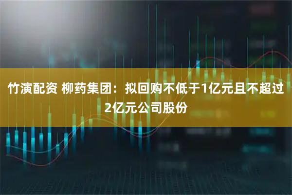 竹演配资 柳药集团：拟回购不低于1亿元且不超过2亿元公司股份