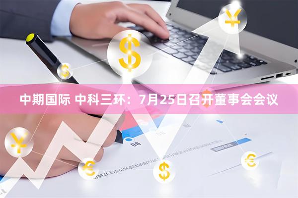 中期国际 中科三环：7月25日召开董事会会议