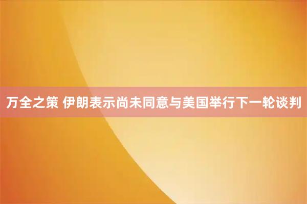 万全之策 伊朗表示尚未同意与美国举行下一轮谈判