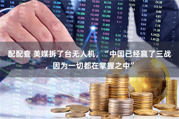 配配查 美媒拆了台无人机，“中国已经赢了三战，因为一切都在掌握之中”