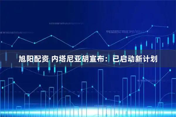 旭阳配资 内塔尼亚胡宣布：已启动新计划