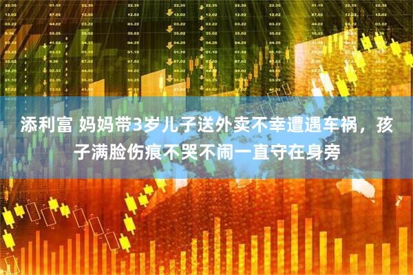 添利富 妈妈带3岁儿子送外卖不幸遭遇车祸，孩子满脸伤痕不哭不闹一直守在身旁
