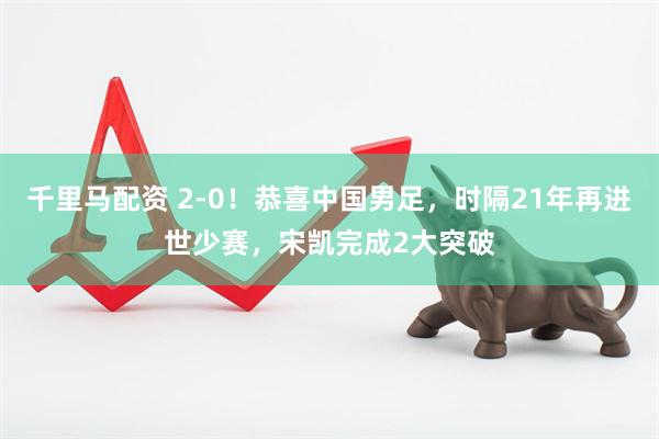 千里马配资 2-0!恭喜中国男足,时隔21年再进世少赛,宋凯完成2大突破