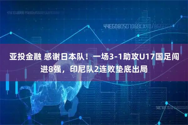 亚投金融 感谢日本队！一场3-1助攻U17国足闯进8强，印尼队2连败垫底出局