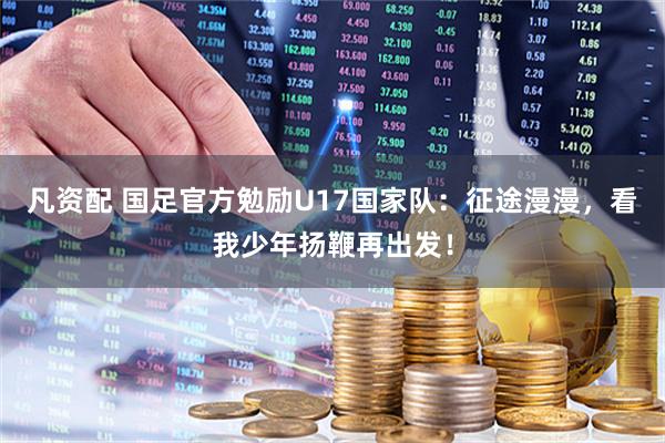 凡资配 国足官方勉励U17国家队：征途漫漫，看我少年扬鞭再出发！