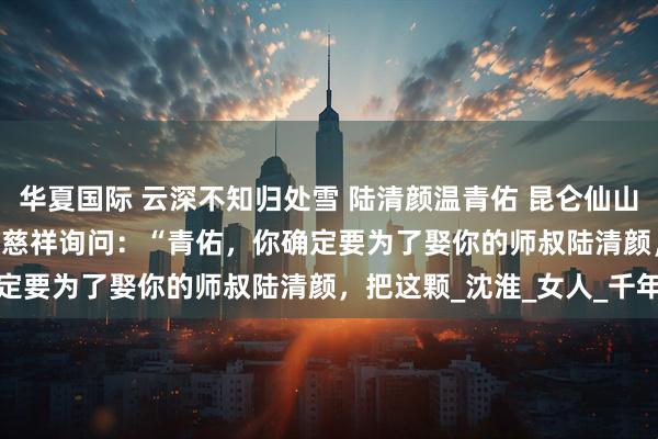 华夏国际 云深不知归处雪 陆清颜温青佑 昆仑仙山，掌门殿。 　　掌门威严又慈祥询问：“青佑，你确定要为了娶你的师叔陆清颜，把这颗_沈淮_女人_千年