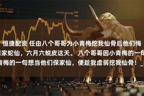 恒捷配资 任由八个哥哥为小青梅挖我仙骨后他们悔疯了 黎昭沈烬 身为保家蛇仙，六月六蜕皮这天。 　　八个哥哥因小青梅的一句想当他们保家仙，便趁我虚弱挖我仙骨！_暖暖_命脉_大哥