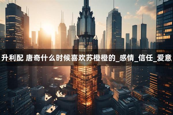 升利配 唐奇什么时候喜欢苏橙橙的_感情_信任_爱意