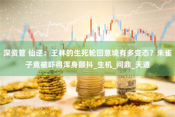 深资管 仙逆：王林的生死轮回意境有多变态？朱雀子竟被吓得浑身颤抖_生机_问鼎_天道