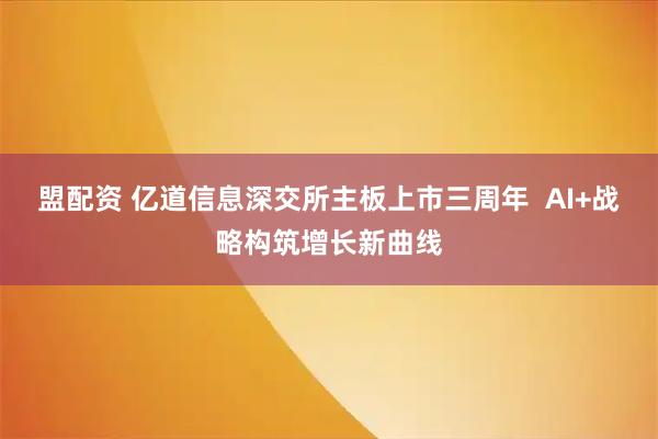 盟配资 亿道信息深交所主板上市三周年  AI+战略构筑增长新曲线