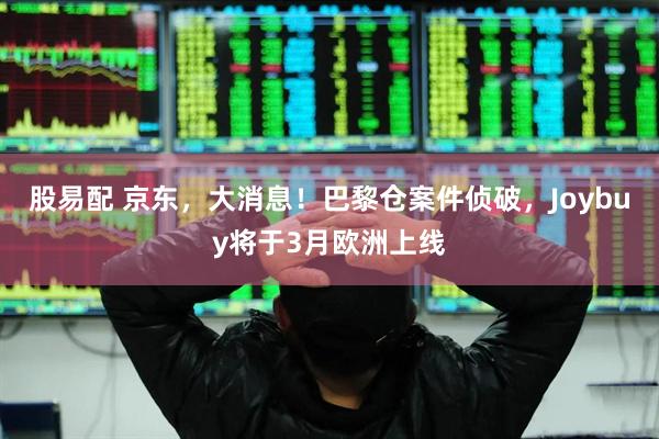 股易配 京东，大消息！巴黎仓案件侦破，Joybuy将于3月欧洲上线