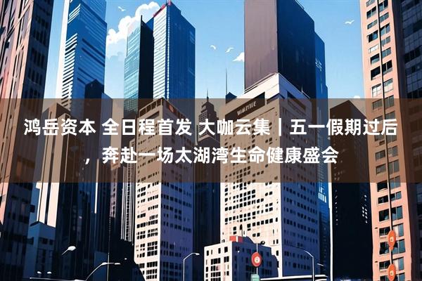 鸿岳资本 全日程首发 大咖云集｜五一假期过后，奔赴一场太湖湾生命健康盛会