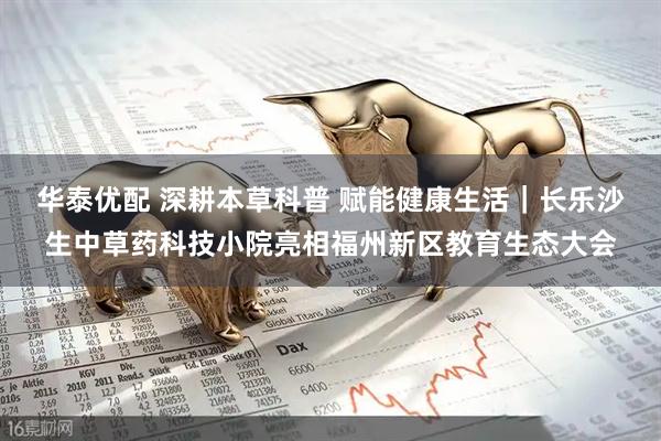 华泰优配 深耕本草科普 赋能健康生活|长乐沙生中草药科技小院亮相福州新区教育生态大会