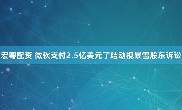 宏粤配资 微软支付2.5亿美元了结动视暴雪股东诉讼