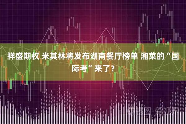 祥盛期权 米其林将发布湖南餐厅榜单 湘菜的“国际考”来了？