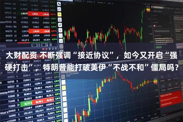 大财配资 不断强调“接近协议”,如今又开启“强硬打击”,特朗普能打破美伊“不战不和”僵局吗?
