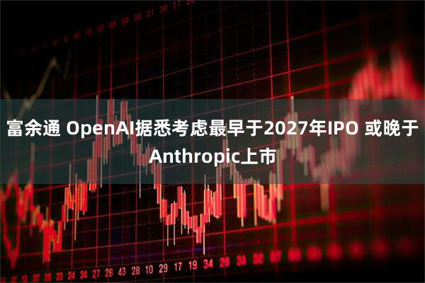 富余通 OpenAI据悉考虑最早于2027年IPO 或晚于Anthropic上市
