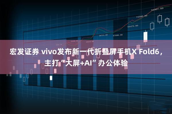 宏发证券 vivo发布新一代折叠屏手机X Fold6，主打“大屏+AI”办公体验