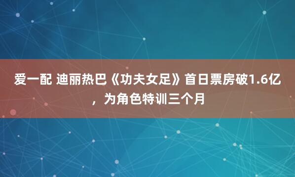 爱一配 迪丽热巴《功夫女足》首日票房破1.6亿,为角色特训三个月