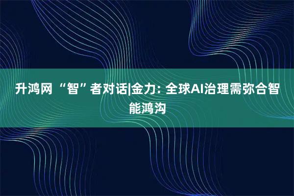升鸿网 “智”者对话|金力: 全球AI治理需弥合智能鸿沟