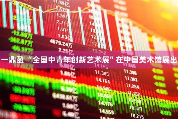 一鼎盈 “全国中青年创新艺术展”在中国美术馆展出