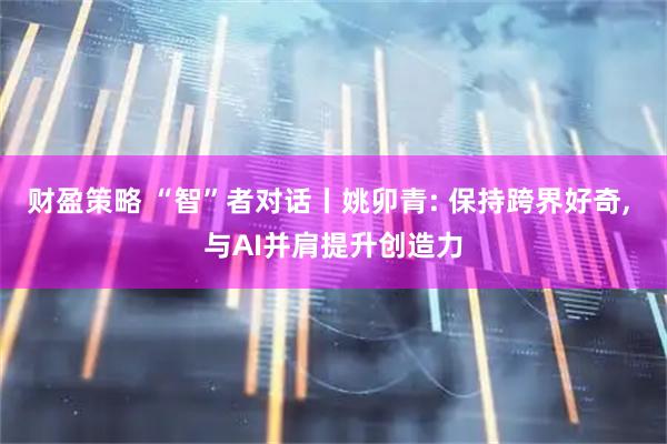 财盈策略 “智”者对话丨姚卯青: 保持跨界好奇, 与AI并肩提升创造力